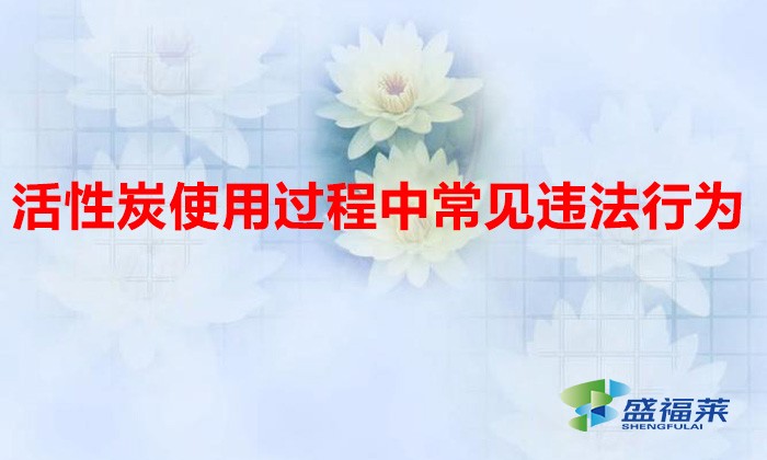 活性炭使用过程中常见违法行为，以及企业应如何规范化管理?